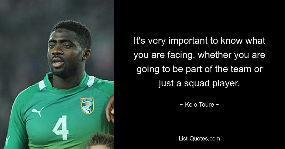 It's very important to know what you are facing, whether you are going to be part of the team or just a squad player. — © Kolo Toure