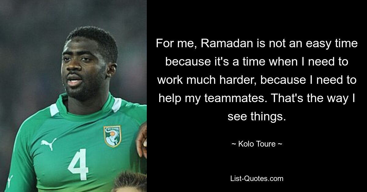 For me, Ramadan is not an easy time because it's a time when I need to work much harder, because I need to help my teammates. That's the way I see things. — © Kolo Toure