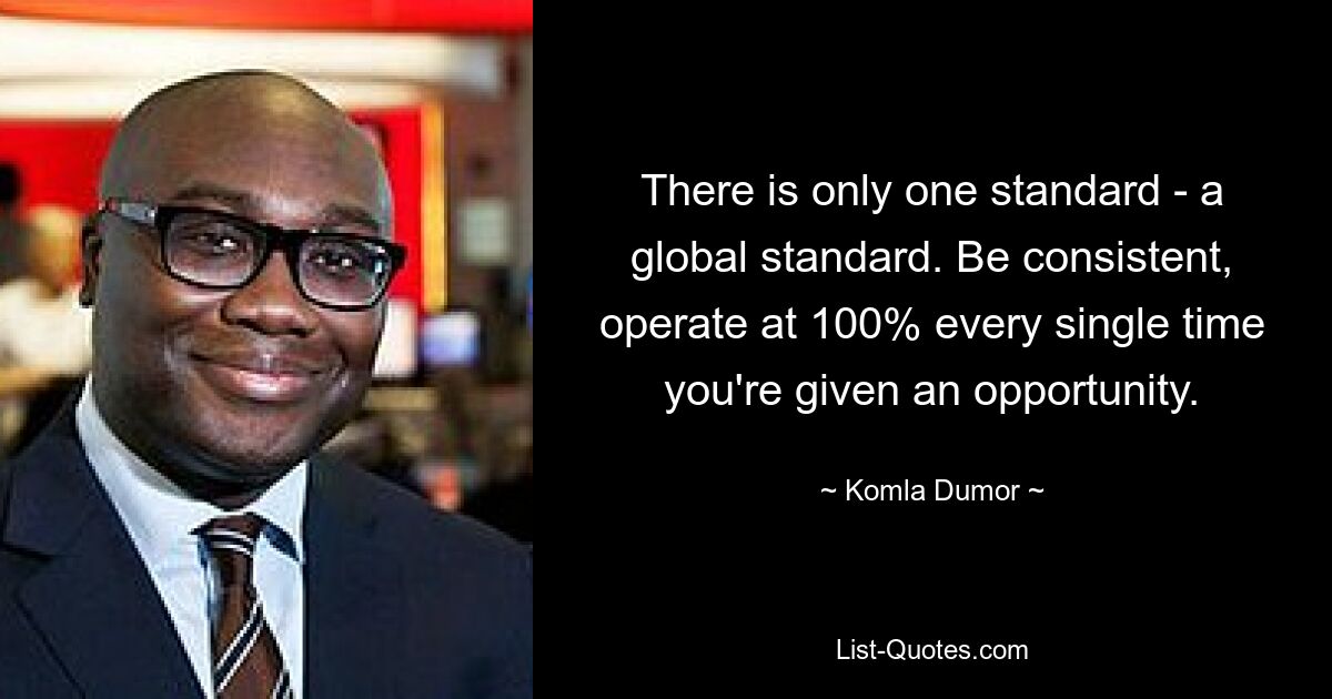 There is only one standard - a global standard. Be consistent, operate at 100% every single time you're given an opportunity. — © Komla Dumor