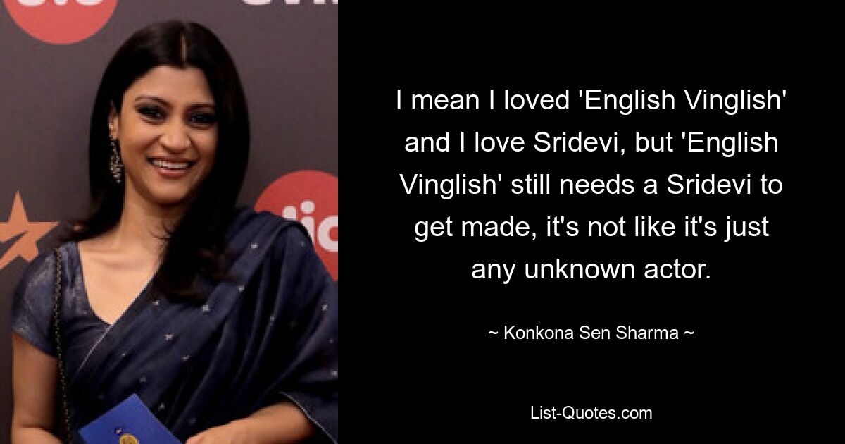 I mean I loved 'English Vinglish' and I love Sridevi, but 'English Vinglish' still needs a Sridevi to get made, it's not like it's just any unknown actor. — © Konkona Sen Sharma