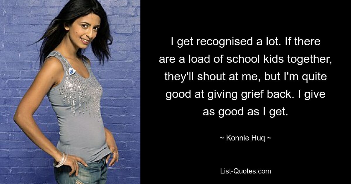 I get recognised a lot. If there are a load of school kids together, they'll shout at me, but I'm quite good at giving grief back. I give as good as I get. — © Konnie Huq