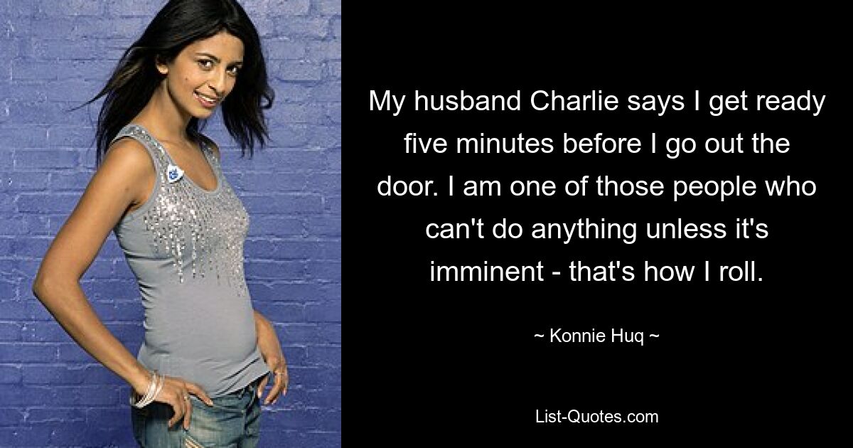 My husband Charlie says I get ready five minutes before I go out the door. I am one of those people who can't do anything unless it's imminent - that's how I roll. — © Konnie Huq