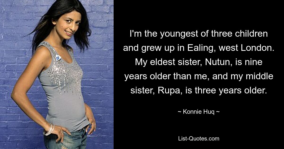 I'm the youngest of three children and grew up in Ealing, west London. My eldest sister, Nutun, is nine years older than me, and my middle sister, Rupa, is three years older. — © Konnie Huq