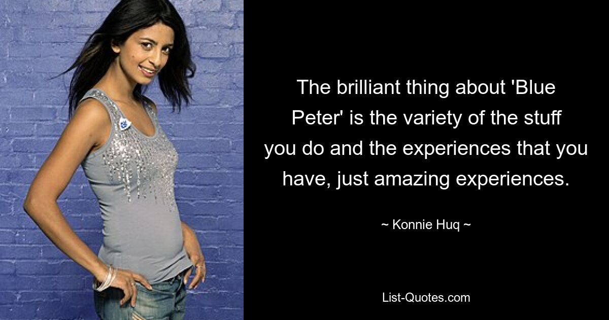 The brilliant thing about 'Blue Peter' is the variety of the stuff you do and the experiences that you have, just amazing experiences. — © Konnie Huq