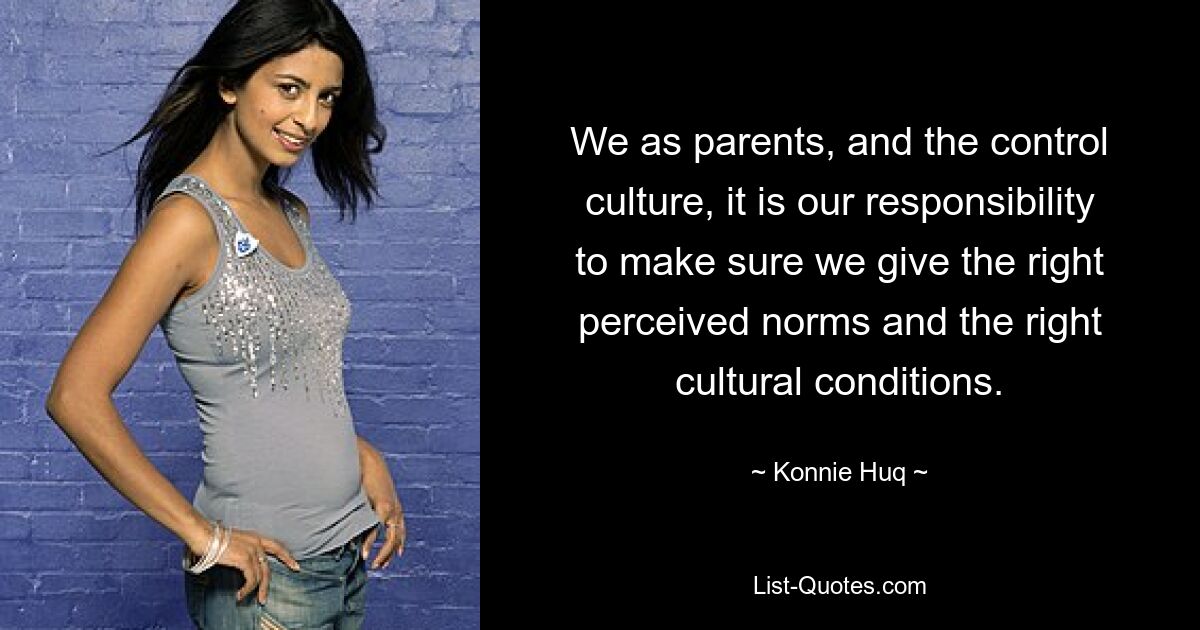 We as parents, and the control culture, it is our responsibility to make sure we give the right perceived norms and the right cultural conditions. — © Konnie Huq