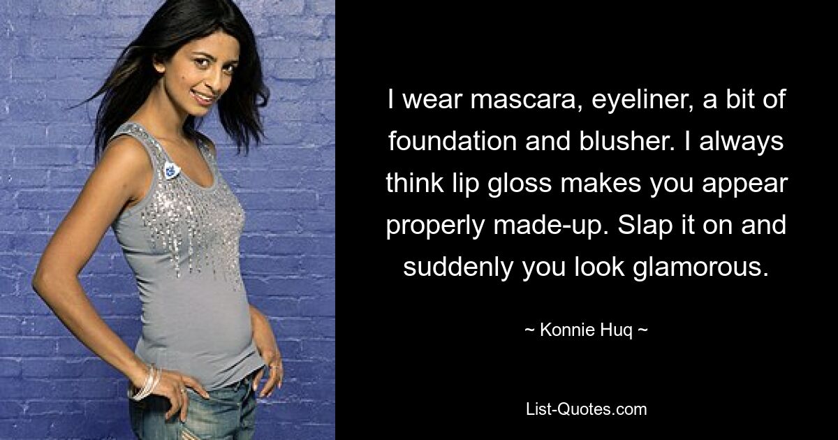 I wear mascara, eyeliner, a bit of foundation and blusher. I always think lip gloss makes you appear properly made-up. Slap it on and suddenly you look glamorous. — © Konnie Huq