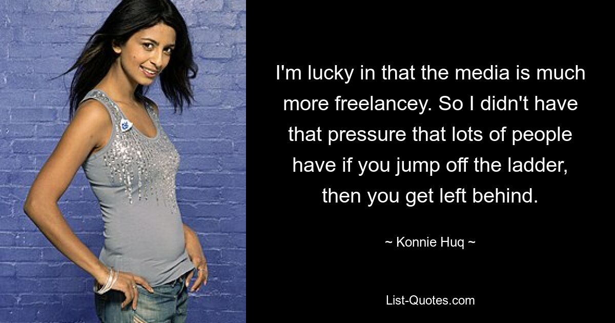 I'm lucky in that the media is much more freelancey. So I didn't have that pressure that lots of people have if you jump off the ladder, then you get left behind. — © Konnie Huq