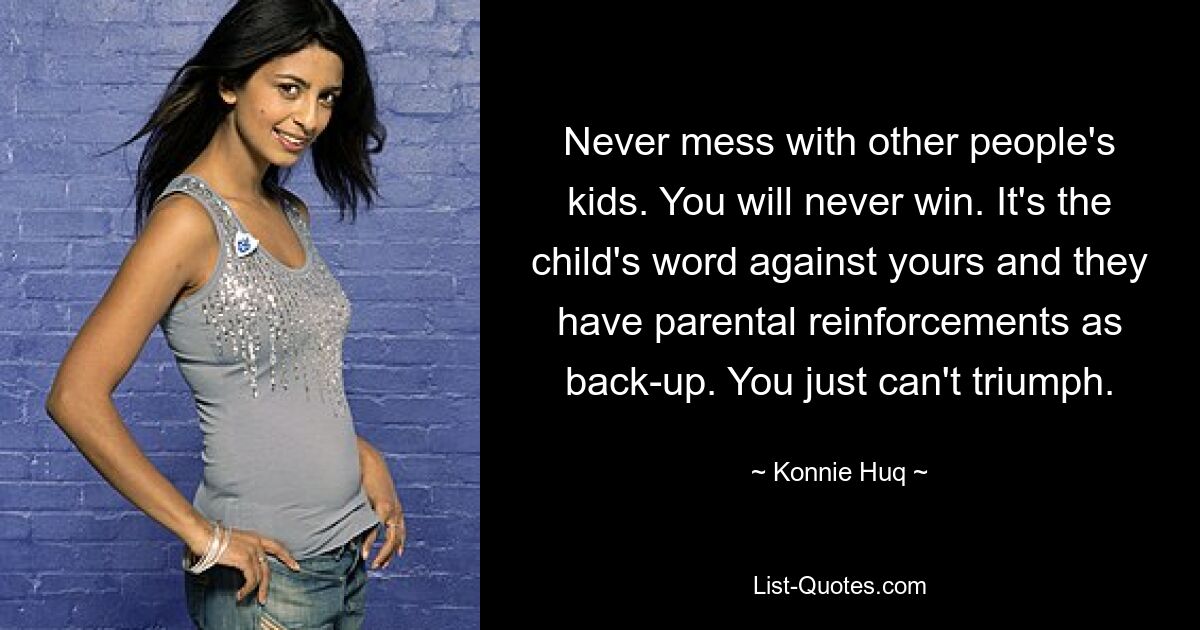 Never mess with other people's kids. You will never win. It's the child's word against yours and they have parental reinforcements as back-up. You just can't triumph. — © Konnie Huq