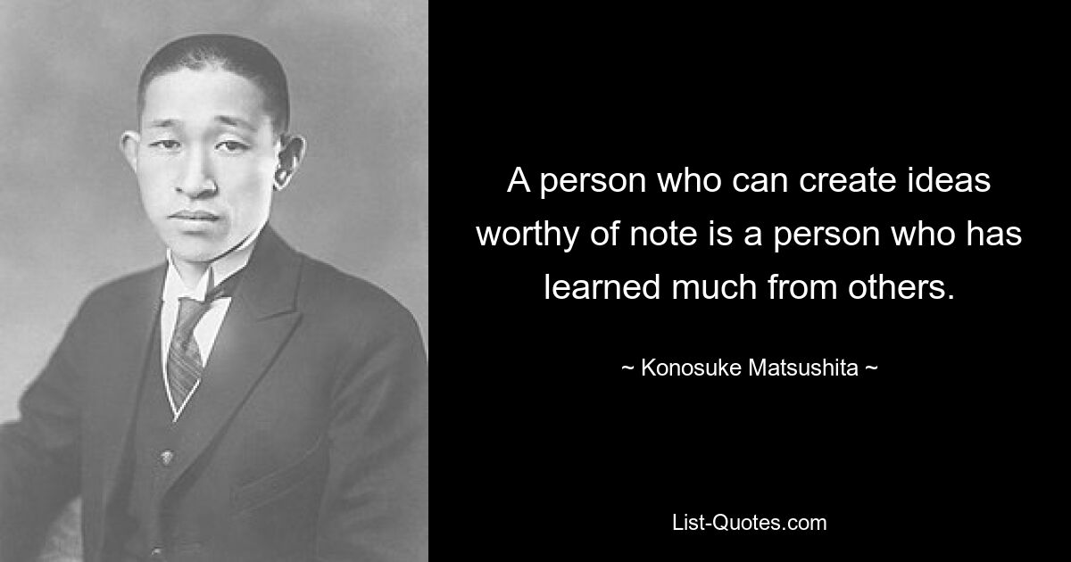 A person who can create ideas worthy of note is a person who has learned much from others. — © Konosuke Matsushita