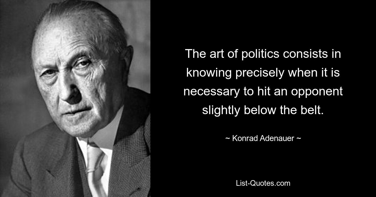 The art of politics consists in knowing precisely when it is necessary to hit an opponent slightly below the belt. — © Konrad Adenauer