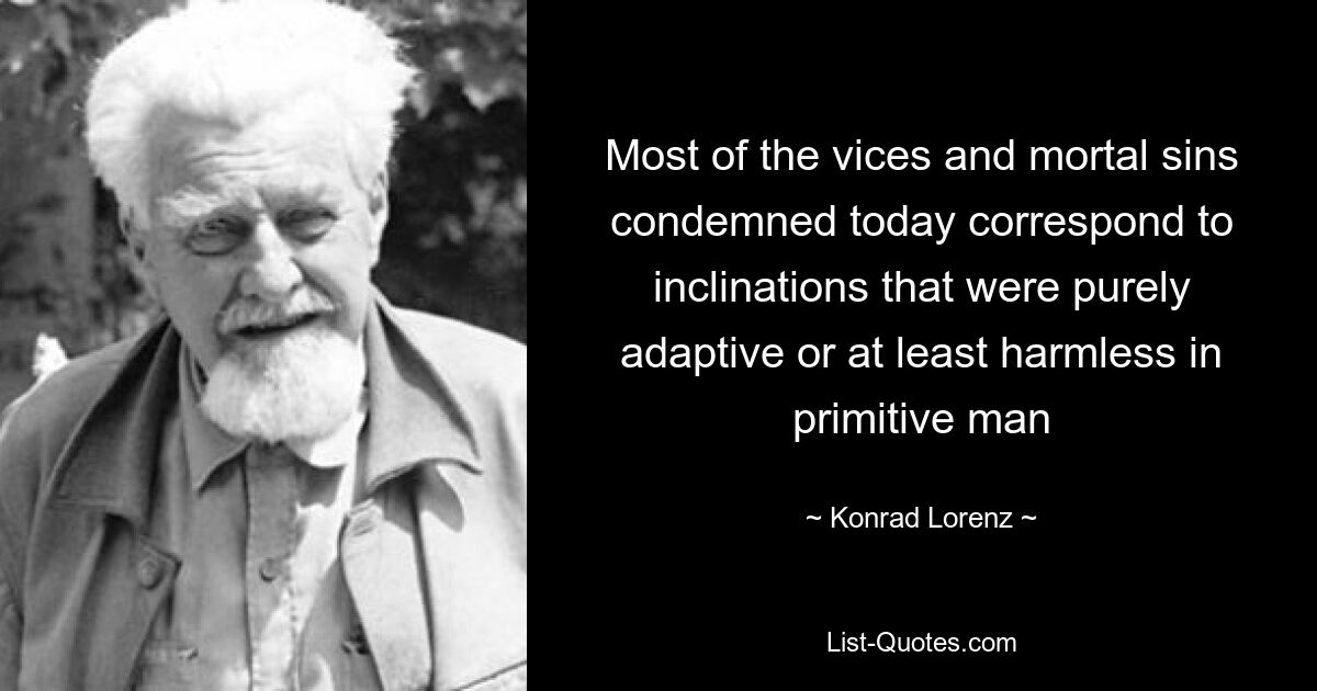 Most of the vices and mortal sins condemned today correspond to inclinations that were purely adaptive or at least harmless in primitive man — © Konrad Lorenz