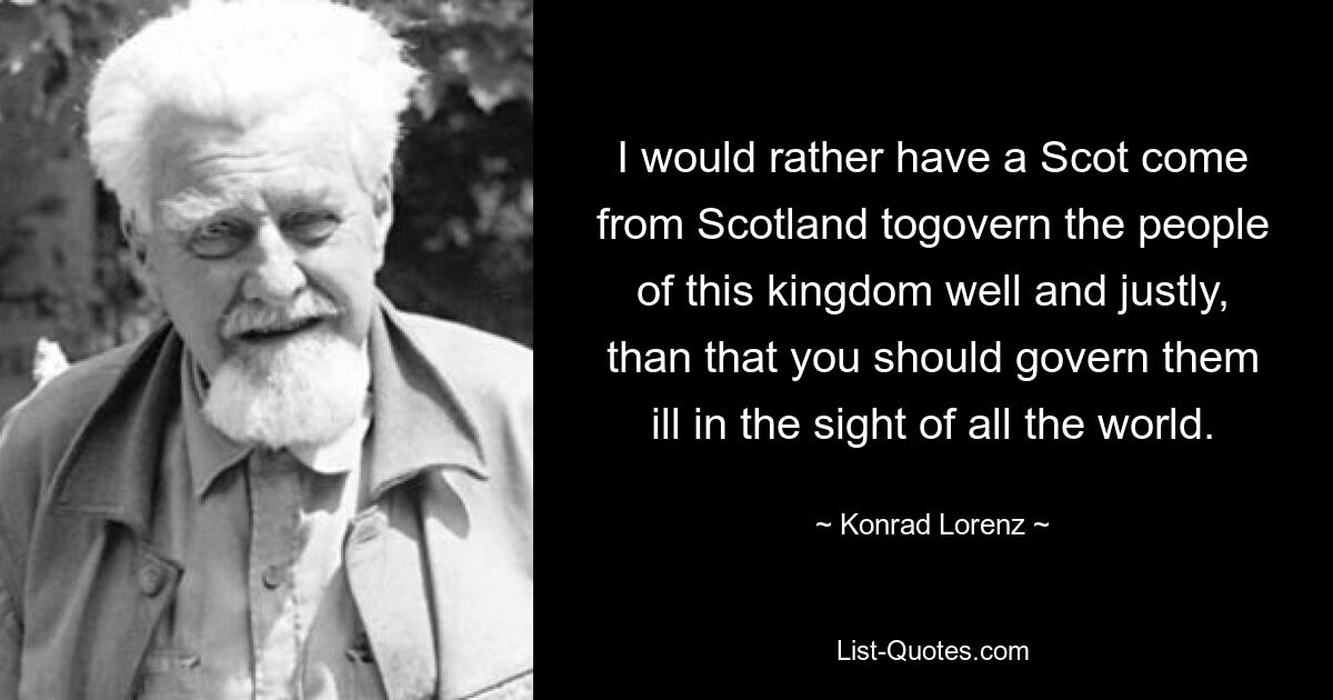 I would rather have a Scot come from Scotland togovern the people of this kingdom well and justly, than that you should govern them ill in the sight of all the world. — © Konrad Lorenz