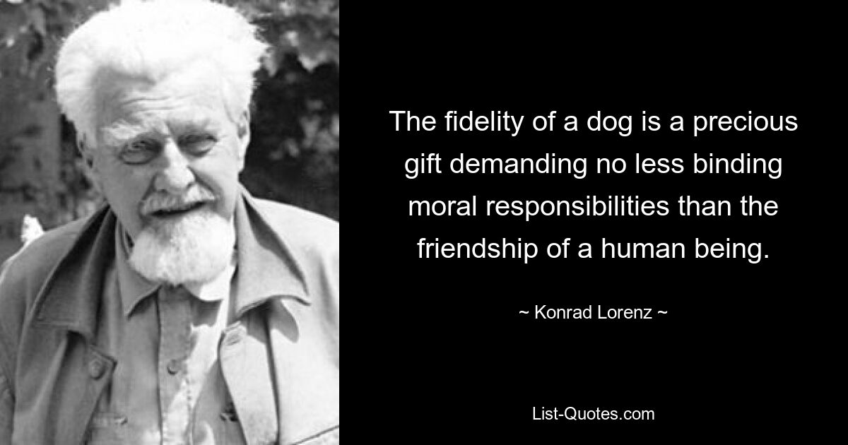 The fidelity of a dog is a precious gift demanding no less binding moral responsibilities than the friendship of a human being. — © Konrad Lorenz