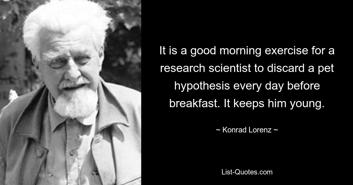 It is a good morning exercise for a research scientist to discard a pet hypothesis every day before breakfast. It keeps him young. — © Konrad Lorenz