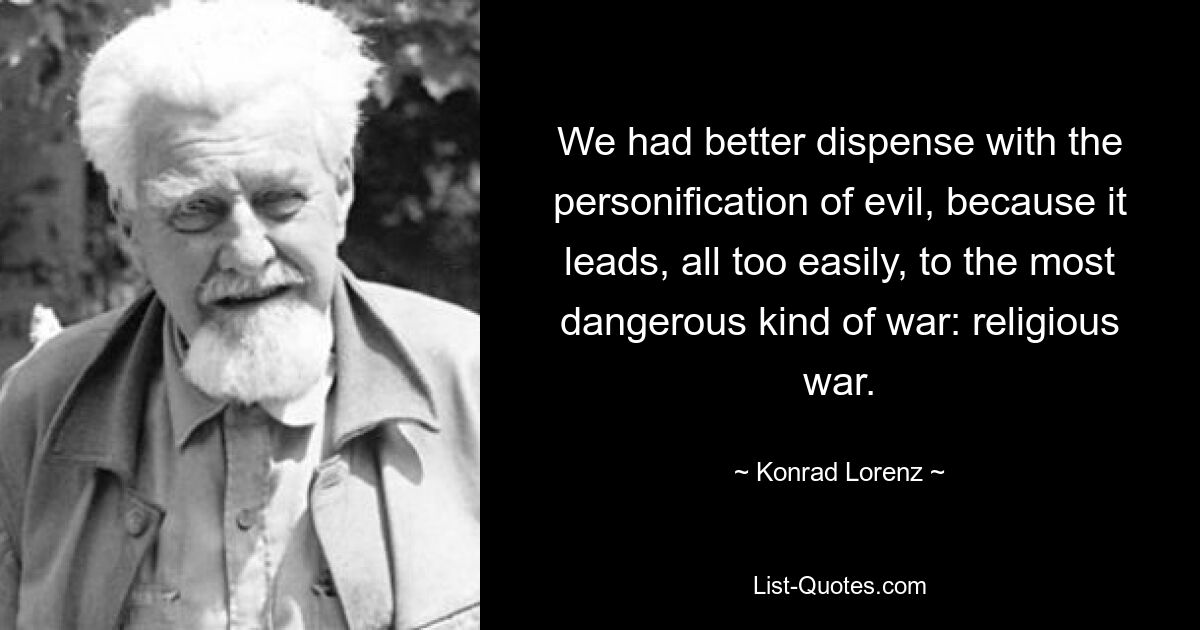 We had better dispense with the personification of evil, because it leads, all too easily, to the most dangerous kind of war: religious war. — © Konrad Lorenz