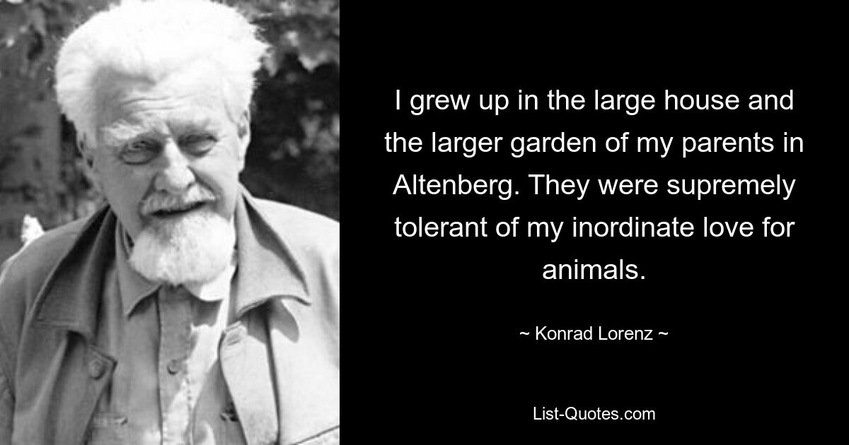 I grew up in the large house and the larger garden of my parents in Altenberg. They were supremely tolerant of my inordinate love for animals. — © Konrad Lorenz