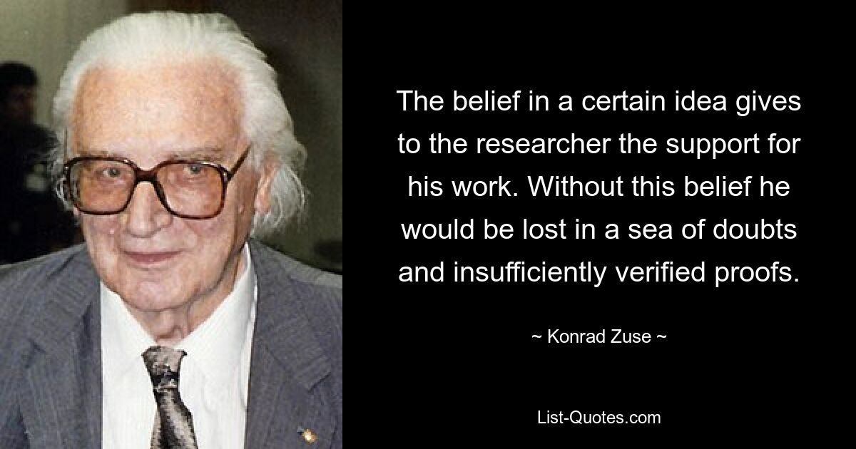 The belief in a certain idea gives to the researcher the support for his work. Without this belief he would be lost in a sea of doubts and insufficiently verified proofs. — © Konrad Zuse