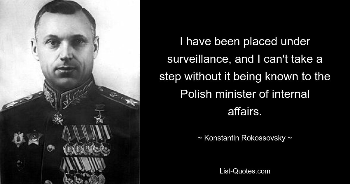 I have been placed under surveillance, and I can't take a step without it being known to the Polish minister of internal affairs. — © Konstantin Rokossovsky