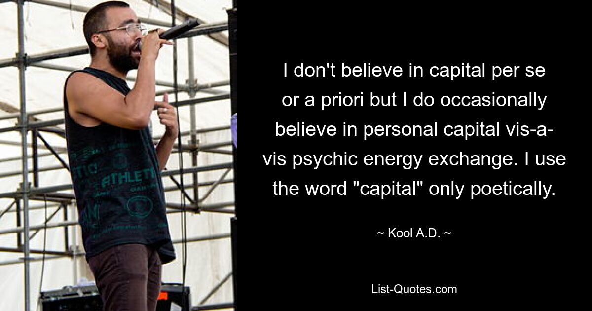 I don't believe in capital per se or a priori but I do occasionally believe in personal capital vis-a- vis psychic energy exchange. I use the word "capital" only poetically. — © Kool A.D.