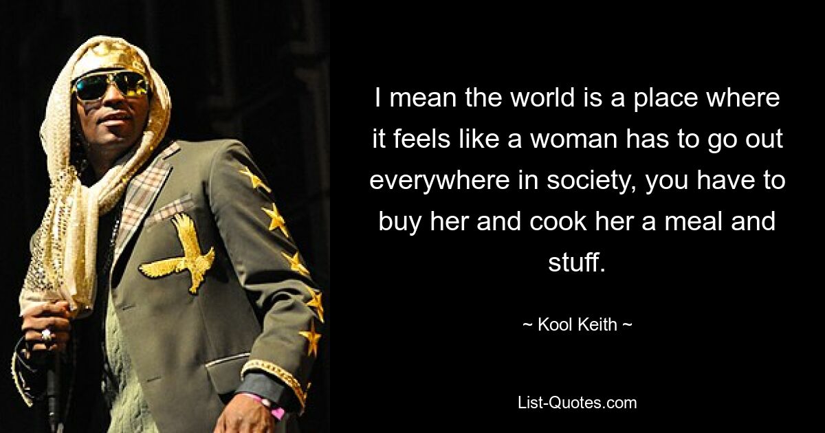 I mean the world is a place where it feels like a woman has to go out everywhere in society, you have to buy her and cook her a meal and stuff. — © Kool Keith