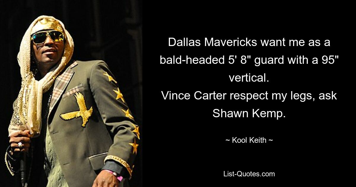 Dallas Mavericks want me as a bald-headed 5' 8" guard with a 95" vertical.
Vince Carter respect my legs, ask Shawn Kemp. — © Kool Keith