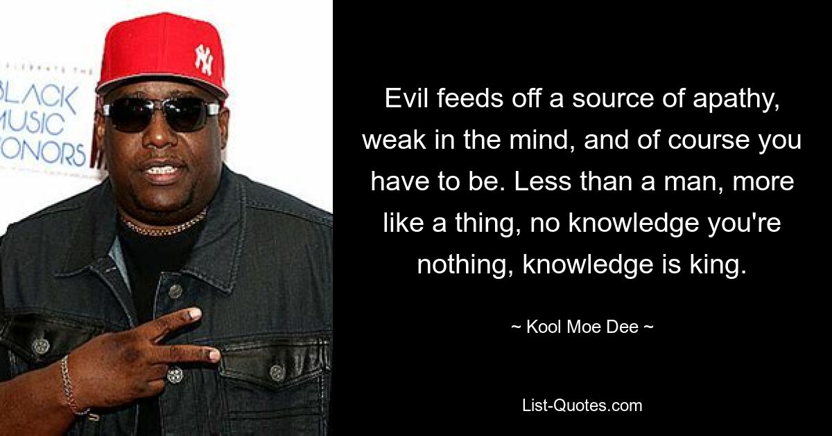 Evil feeds off a source of apathy, weak in the mind, and of course you have to be. Less than a man, more like a thing, no knowledge you're nothing, knowledge is king. — © Kool Moe Dee