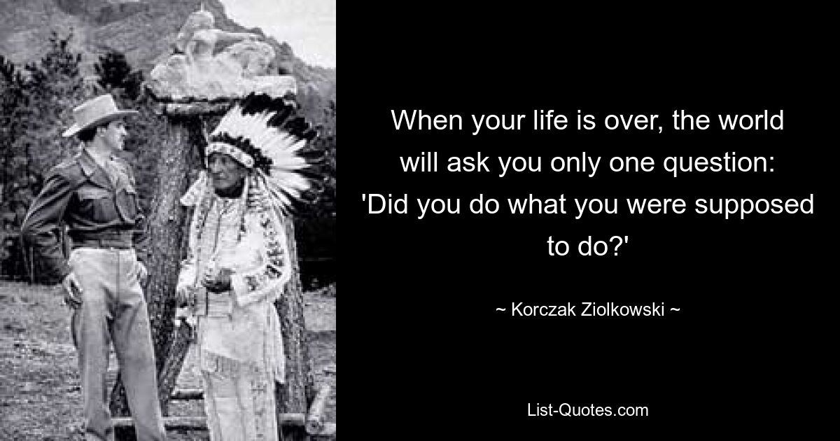 When your life is over, the world will ask you only one question: 'Did you do what you were supposed to do?' — © Korczak Ziolkowski