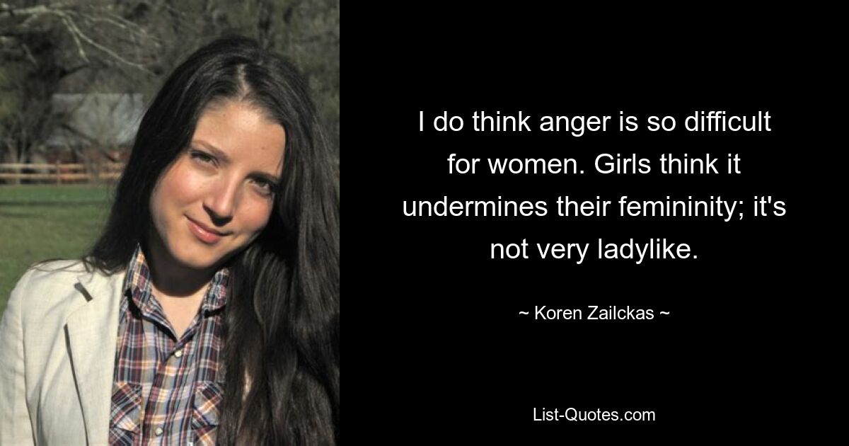 I do think anger is so difficult for women. Girls think it undermines their femininity; it's not very ladylike. — © Koren Zailckas