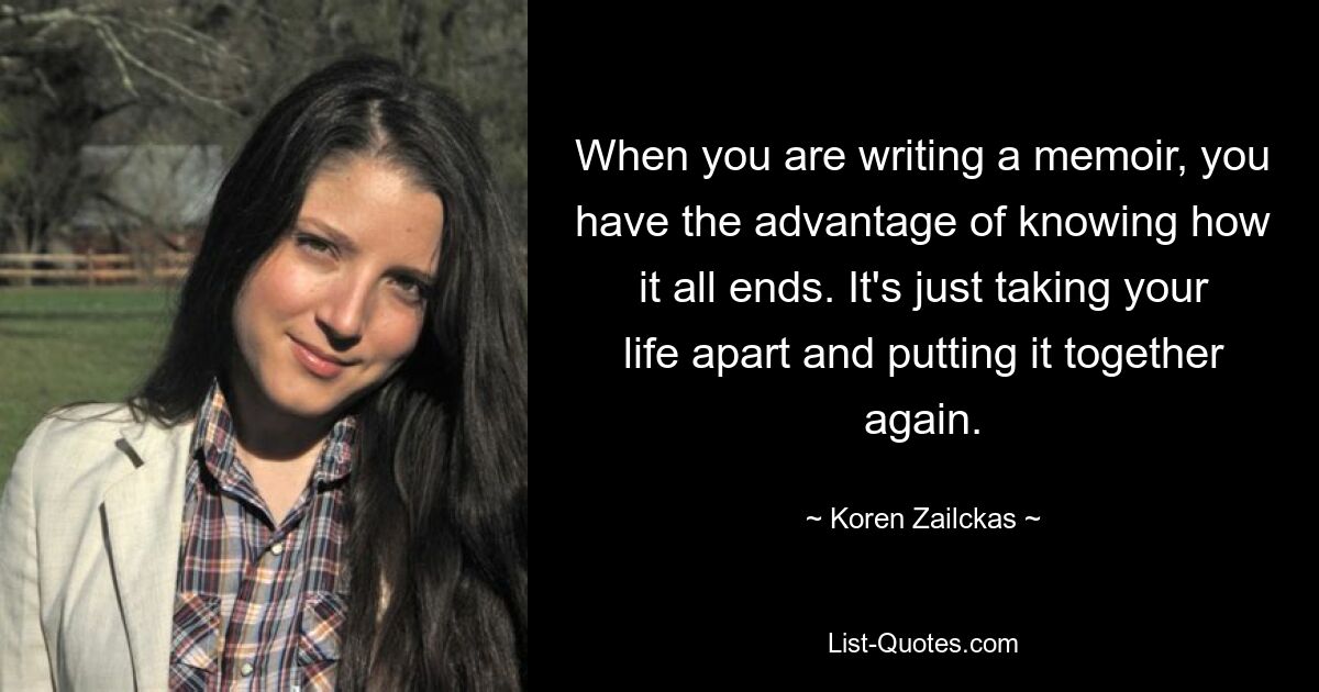 When you are writing a memoir, you have the advantage of knowing how it all ends. It's just taking your life apart and putting it together again. — © Koren Zailckas