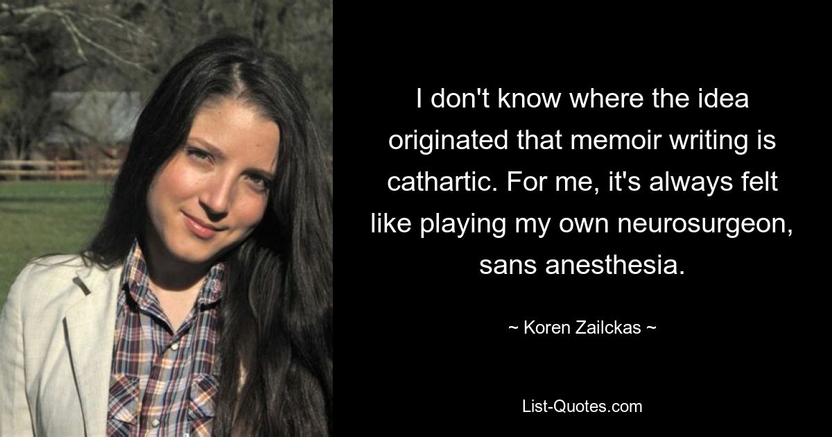 I don't know where the idea originated that memoir writing is cathartic. For me, it's always felt like playing my own neurosurgeon, sans anesthesia. — © Koren Zailckas