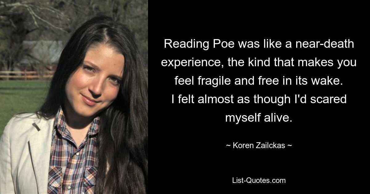 Reading Poe was like a near-death experience, the kind that makes you feel fragile and free in its wake. I felt almost as though I'd scared myself alive. — © Koren Zailckas