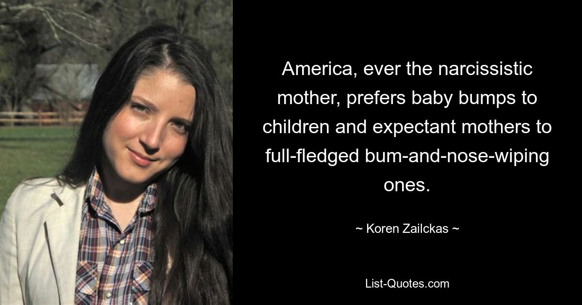 America, ever the narcissistic mother, prefers baby bumps to children and expectant mothers to full-fledged bum-and-nose-wiping ones. — © Koren Zailckas