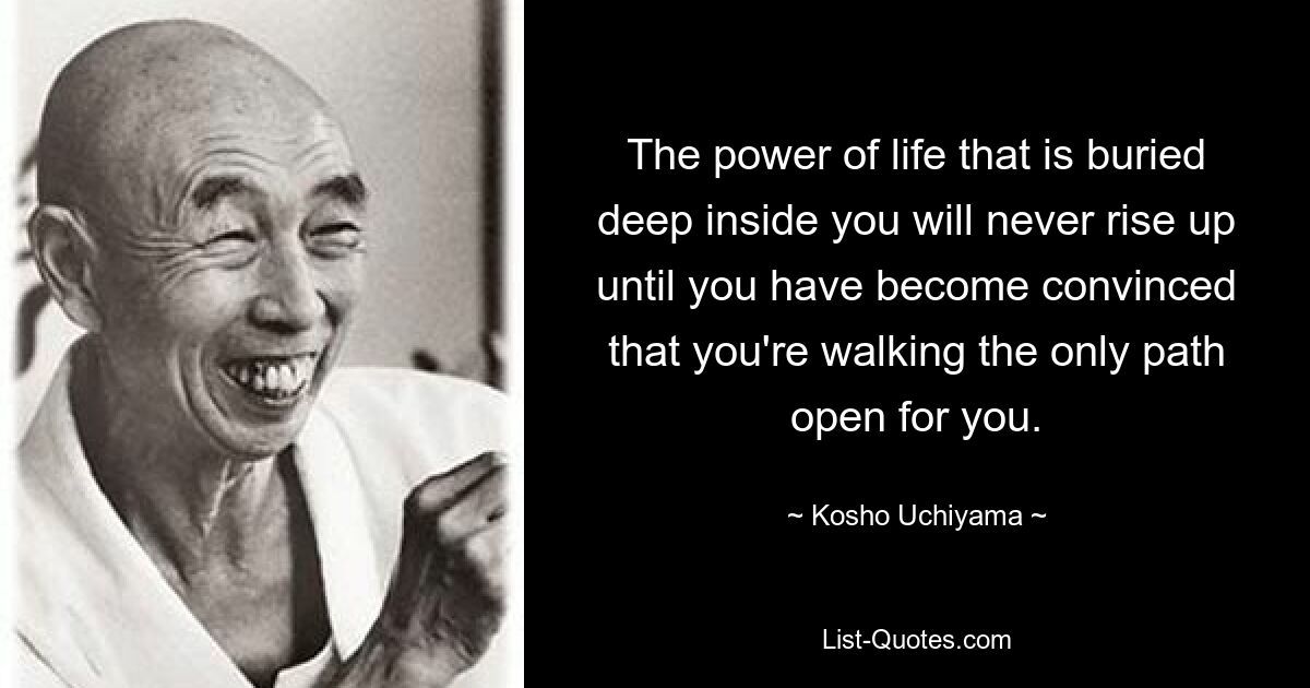 The power of life that is buried deep inside you will never rise up until you have become convinced that you're walking the only path open for you. — © Kosho Uchiyama