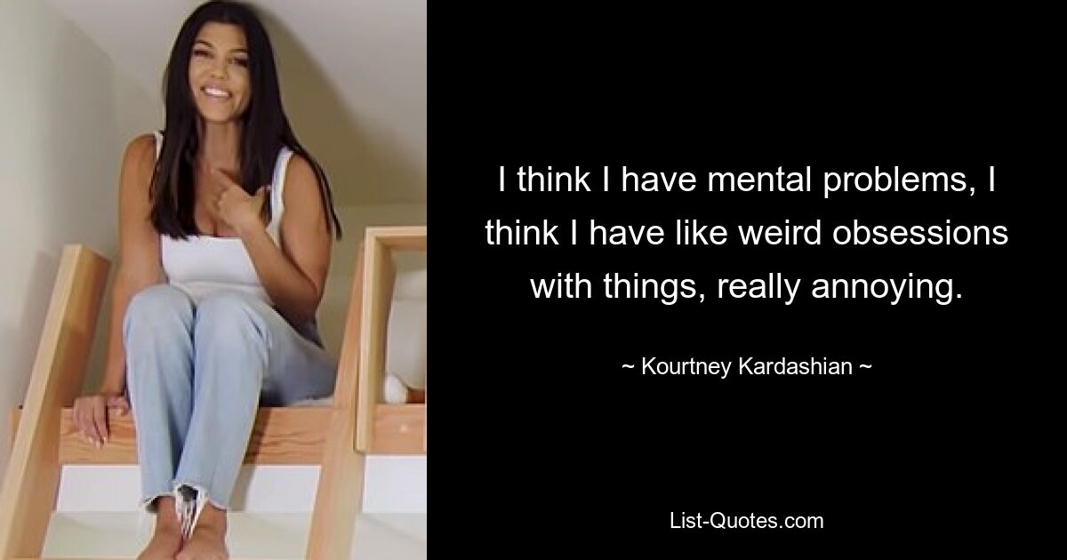 I think I have mental problems, I think I have like weird obsessions with things, really annoying. — © Kourtney Kardashian