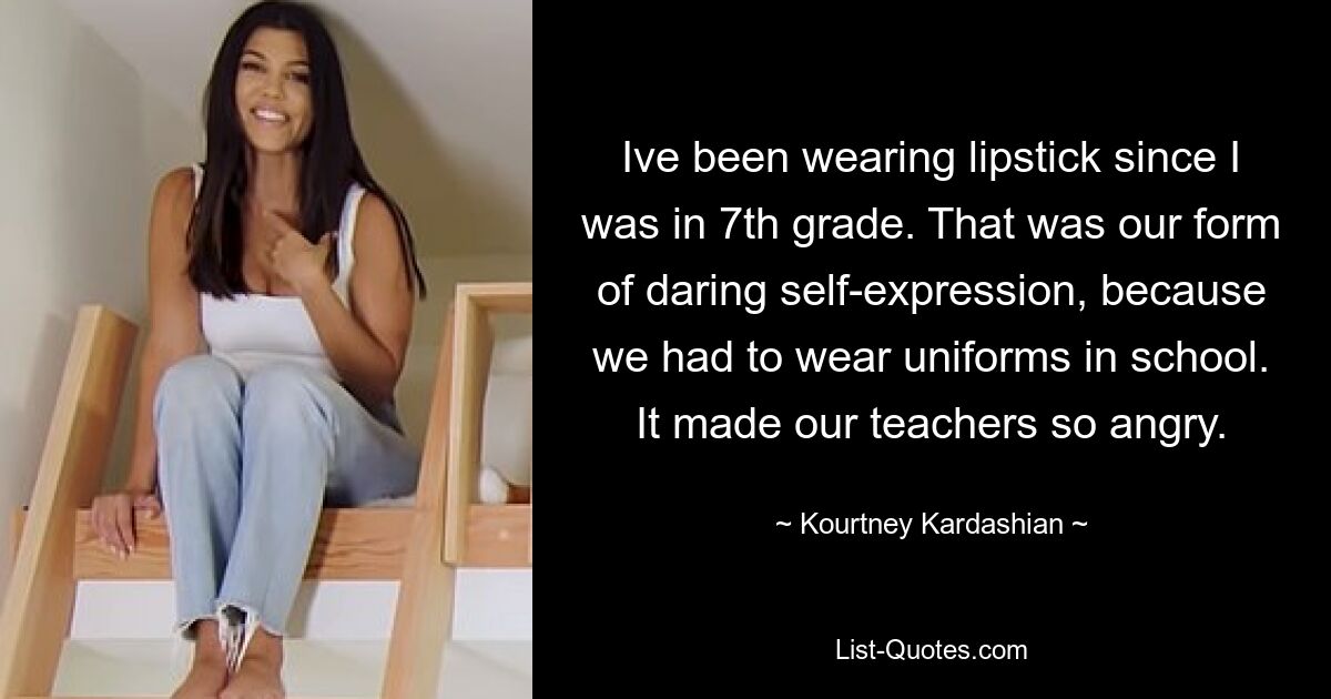 Ive been wearing lipstick since I was in 7th grade. That was our form of daring self-expression, because we had to wear uniforms in school. It made our teachers so angry. — © Kourtney Kardashian