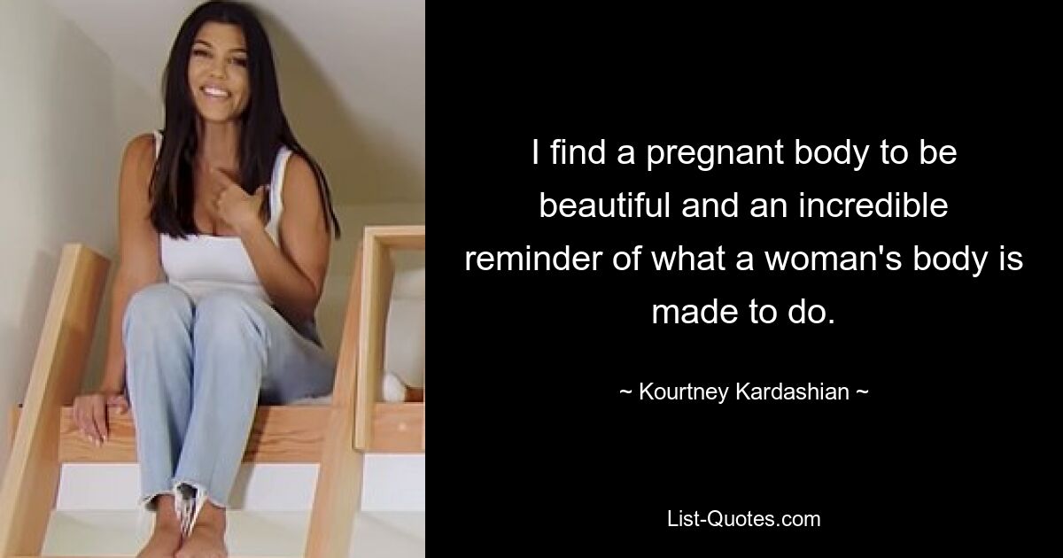 I find a pregnant body to be beautiful and an incredible reminder of what a woman's body is made to do. — © Kourtney Kardashian