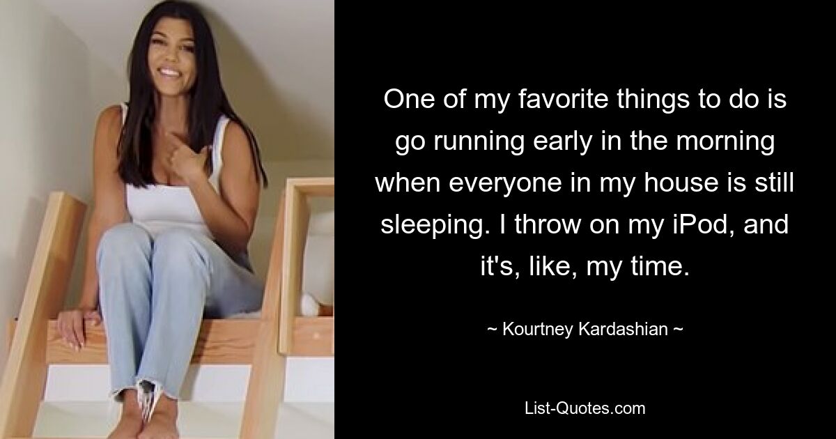 One of my favorite things to do is go running early in the morning when everyone in my house is still sleeping. I throw on my iPod, and it's, like, my time. — © Kourtney Kardashian