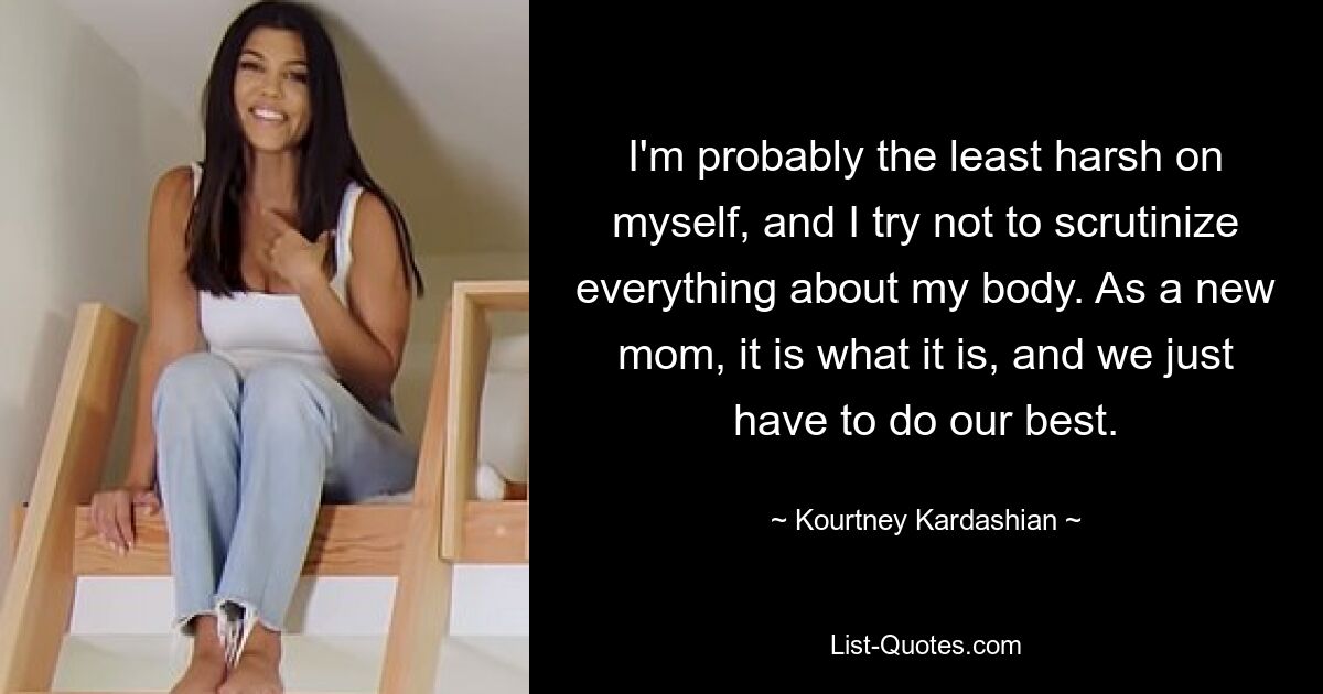 I'm probably the least harsh on myself, and I try not to scrutinize everything about my body. As a new mom, it is what it is, and we just have to do our best. — © Kourtney Kardashian