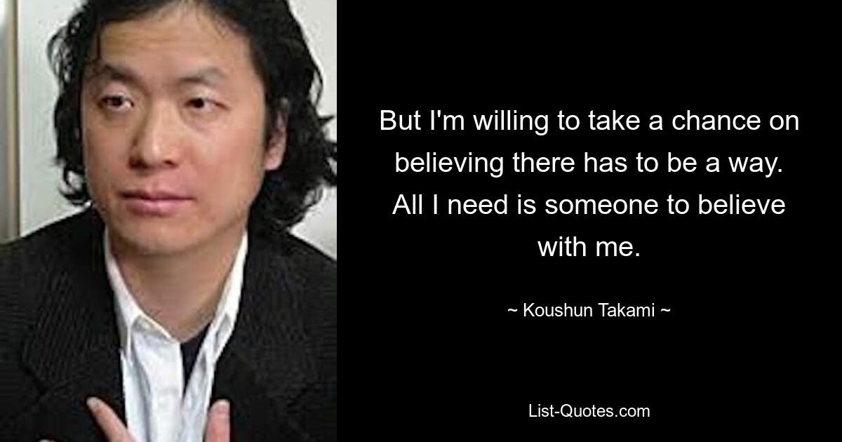 But I'm willing to take a chance on believing there has to be a way. All I need is someone to believe with me. — © Koushun Takami