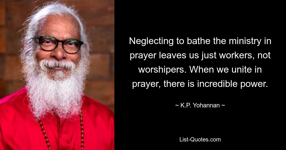 Neglecting to bathe the ministry in prayer leaves us just workers, not worshipers. When we unite in prayer, there is incredible power. — © K.P. Yohannan