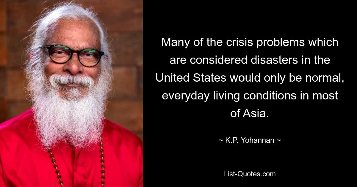 Many of the crisis problems which are considered disasters in the United States would only be normal, everyday living conditions in most of Asia. — © K.P. Yohannan