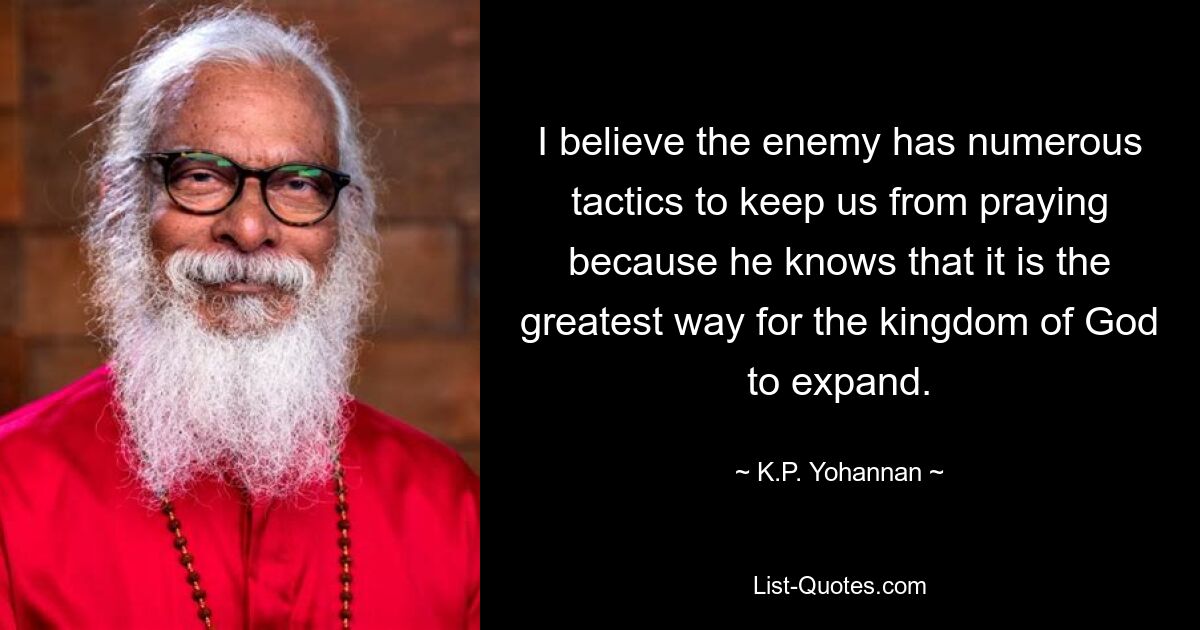 I believe the enemy has numerous tactics to keep us from praying because he knows that it is the greatest way for the kingdom of God to expand. — © K.P. Yohannan