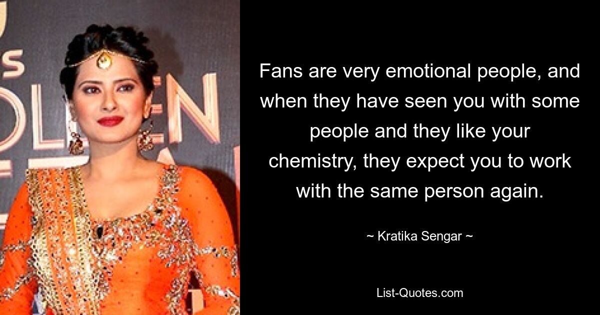 Fans are very emotional people, and when they have seen you with some people and they like your chemistry, they expect you to work with the same person again. — © Kratika Sengar