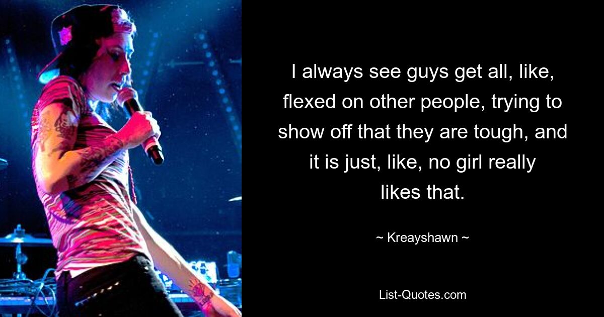 I always see guys get all, like, flexed on other people, trying to show off that they are tough, and it is just, like, no girl really likes that. — © Kreayshawn