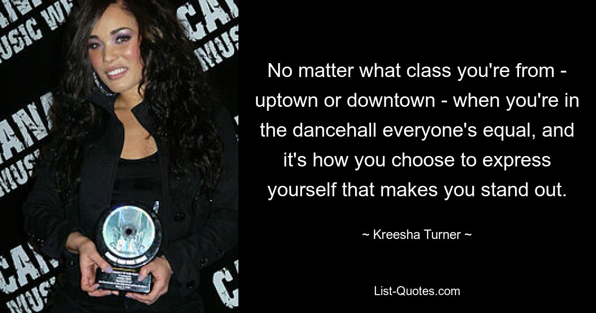 No matter what class you're from - uptown or downtown - when you're in the dancehall everyone's equal, and it's how you choose to express yourself that makes you stand out. — © Kreesha Turner