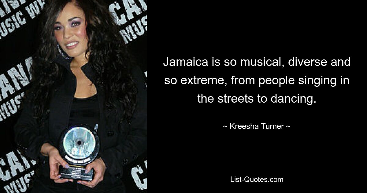 Jamaica is so musical, diverse and so extreme, from people singing in the streets to dancing. — © Kreesha Turner