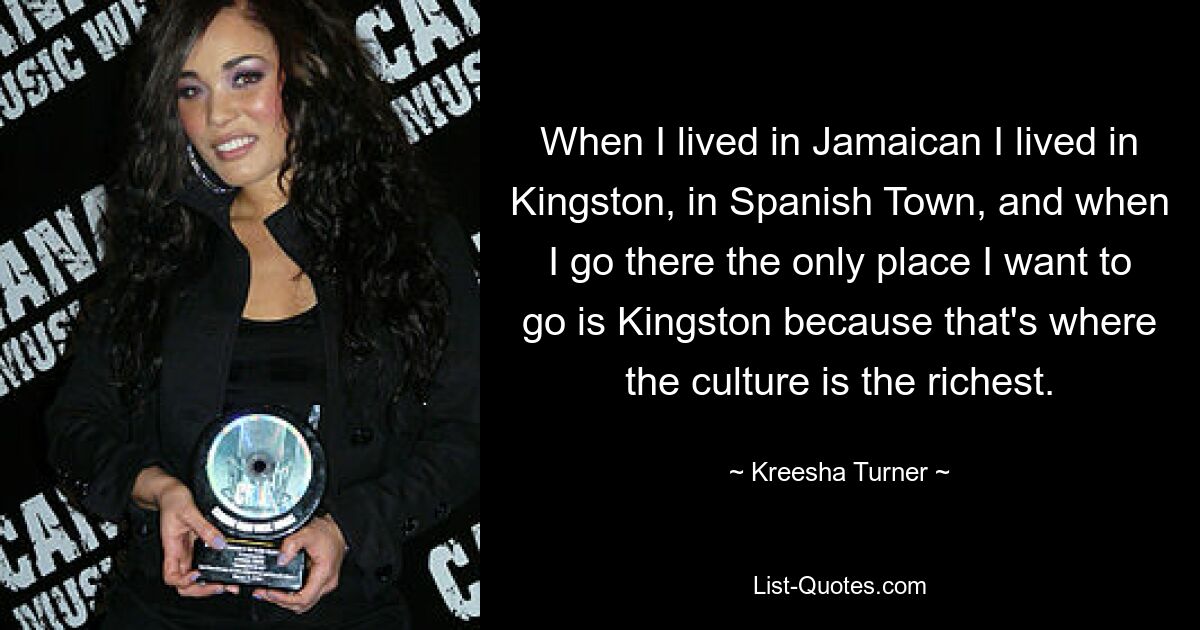 When I lived in Jamaican I lived in Kingston, in Spanish Town, and when I go there the only place I want to go is Kingston because that's where the culture is the richest. — © Kreesha Turner