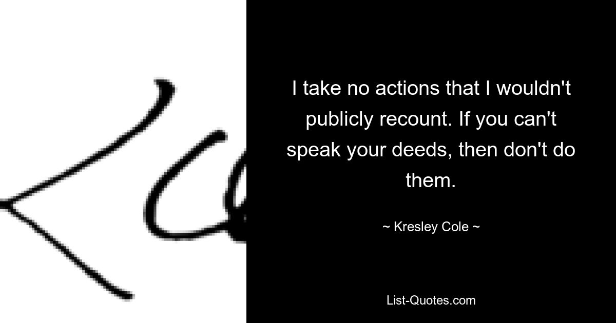 I take no actions that I wouldn't publicly recount. If you can't speak your deeds, then don't do them. — © Kresley Cole