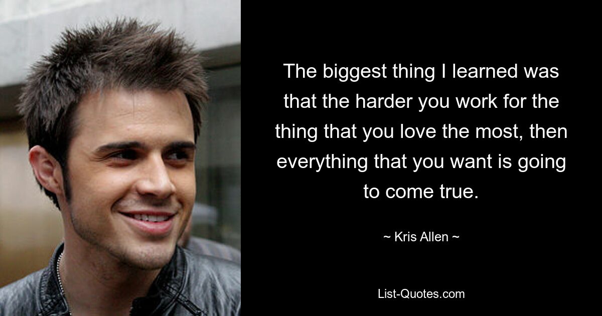 The biggest thing I learned was that the harder you work for the thing that you love the most, then everything that you want is going to come true. — © Kris Allen