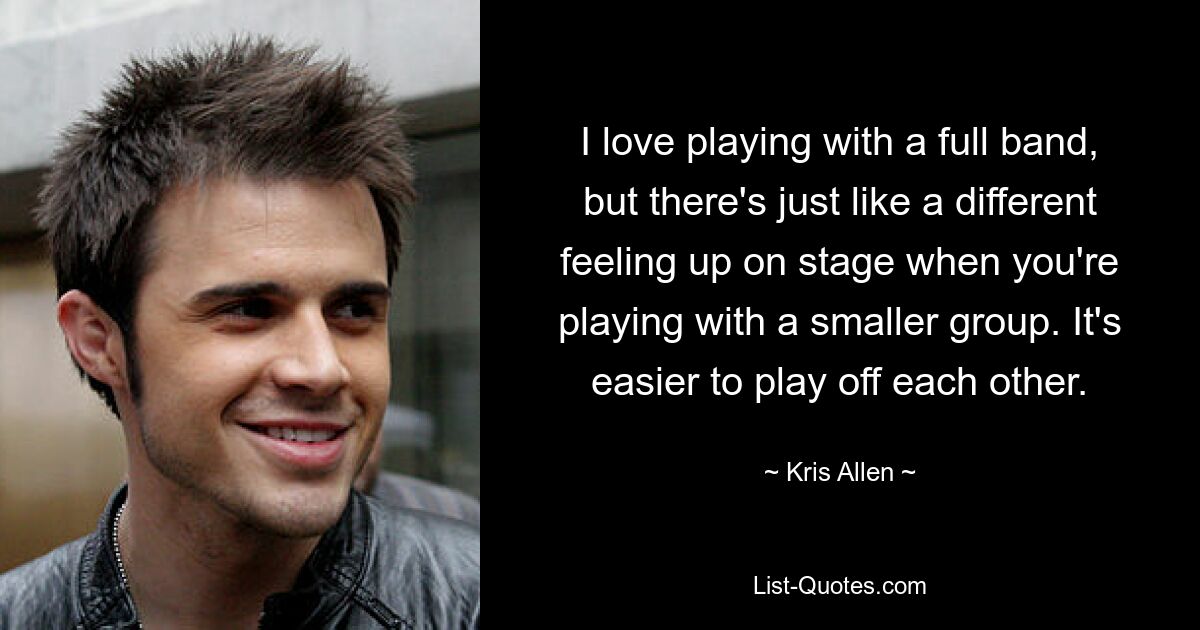 I love playing with a full band, but there's just like a different feeling up on stage when you're playing with a smaller group. It's easier to play off each other. — © Kris Allen